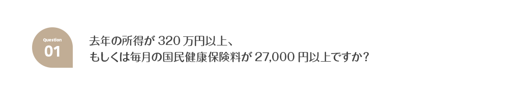 Q1.去年の所得が320万円以上、もしくは毎月の国民健康保険料が27,000円以上ですか？